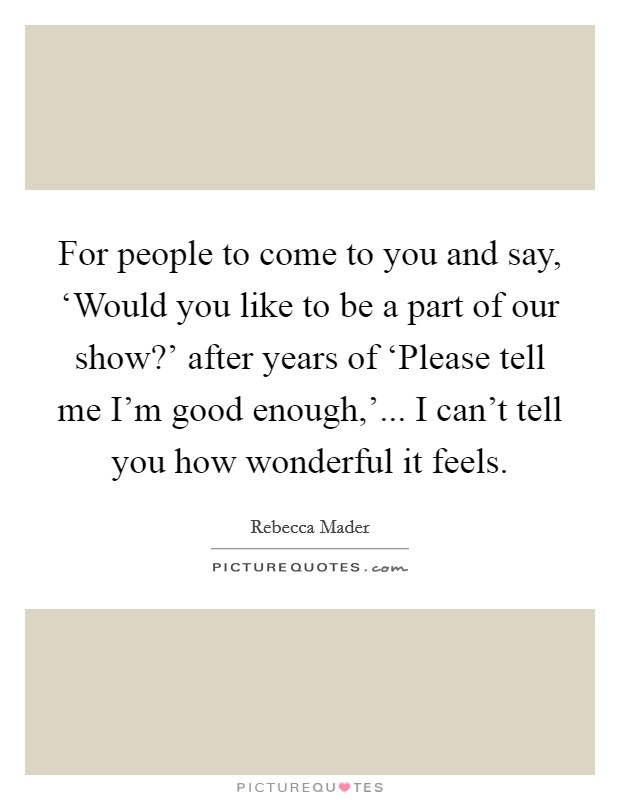 For people to come to you and say, ‘Would you like to be a part of our show?' after years of ‘Please tell me I'm good enough,'... I can't tell you how wonderful it feels. Picture Quote #1