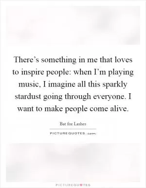 There’s something in me that loves to inspire people: when I’m playing music, I imagine all this sparkly stardust going through everyone. I want to make people come alive Picture Quote #1