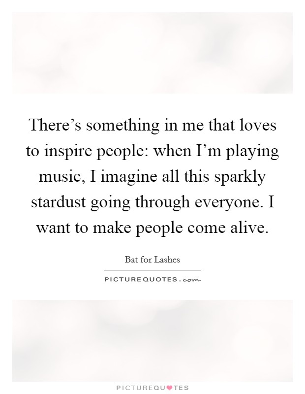 There's something in me that loves to inspire people: when I'm playing music, I imagine all this sparkly stardust going through everyone. I want to make people come alive. Picture Quote #1