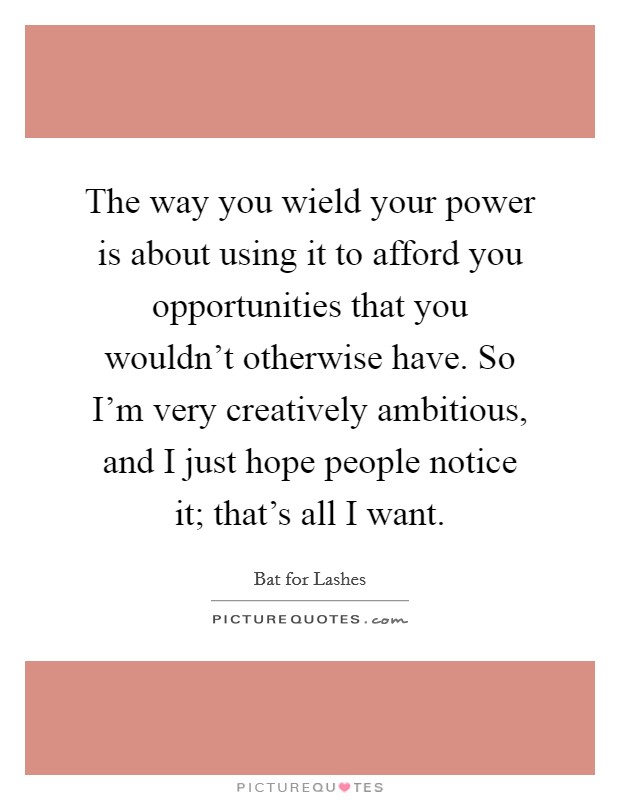 The way you wield your power is about using it to afford you opportunities that you wouldn't otherwise have. So I'm very creatively ambitious, and I just hope people notice it; that's all I want. Picture Quote #1