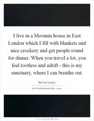 I live in a Moomin house in East London which I fill with blankets and nice crockery and get people round for dinner. When you travel a lot, you feel rootless and adrift - this is my sanctuary, where I can breathe out Picture Quote #1