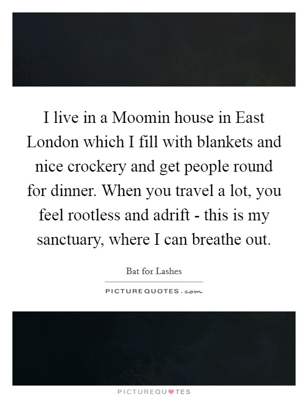 I live in a Moomin house in East London which I fill with blankets and nice crockery and get people round for dinner. When you travel a lot, you feel rootless and adrift - this is my sanctuary, where I can breathe out. Picture Quote #1