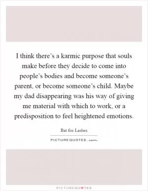 I think there’s a karmic purpose that souls make before they decide to come into people’s bodies and become someone’s parent, or become someone’s child. Maybe my dad disappearing was his way of giving me material with which to work, or a predisposition to feel heightened emotions Picture Quote #1