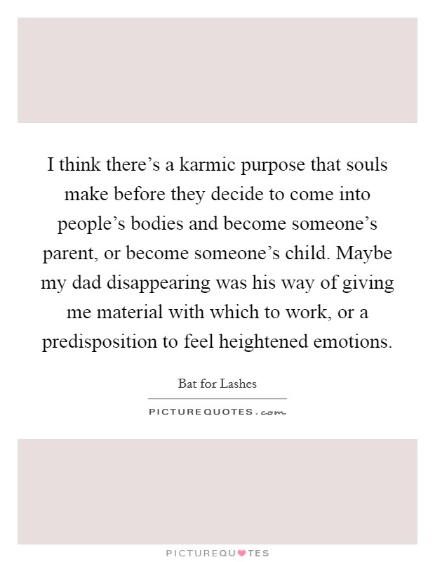 I think there's a karmic purpose that souls make before they decide to come into people's bodies and become someone's parent, or become someone's child. Maybe my dad disappearing was his way of giving me material with which to work, or a predisposition to feel heightened emotions. Picture Quote #1