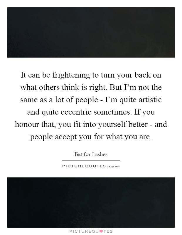 It can be frightening to turn your back on what others think is right. But I'm not the same as a lot of people - I'm quite artistic and quite eccentric sometimes. If you honour that, you fit into yourself better - and people accept you for what you are. Picture Quote #1