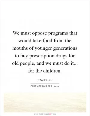 We must oppose programs that would take food from the mouths of younger generations to buy prescription drugs for old people, and we must do it... for the children Picture Quote #1