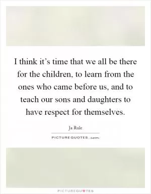 I think it’s time that we all be there for the children, to learn from the ones who came before us, and to teach our sons and daughters to have respect for themselves Picture Quote #1