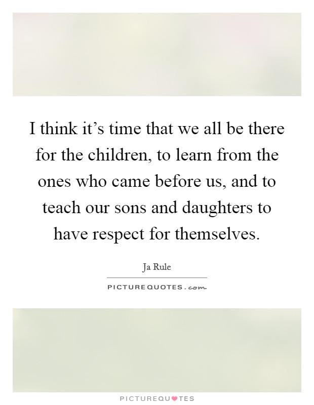 I think it's time that we all be there for the children, to learn from the ones who came before us, and to teach our sons and daughters to have respect for themselves. Picture Quote #1