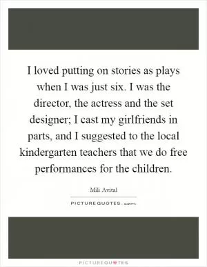 I loved putting on stories as plays when I was just six. I was the director, the actress and the set designer; I cast my girlfriends in parts, and I suggested to the local kindergarten teachers that we do free performances for the children Picture Quote #1