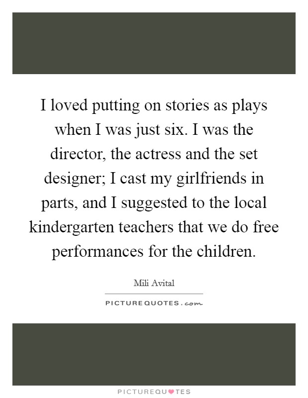 I loved putting on stories as plays when I was just six. I was the director, the actress and the set designer; I cast my girlfriends in parts, and I suggested to the local kindergarten teachers that we do free performances for the children. Picture Quote #1