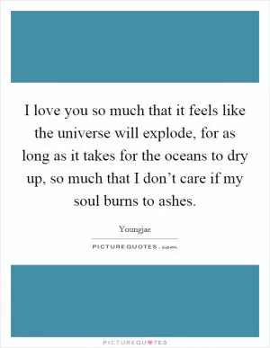 I love you so much that it feels like the universe will explode, for as long as it takes for the oceans to dry up, so much that I don’t care if my soul burns to ashes Picture Quote #1