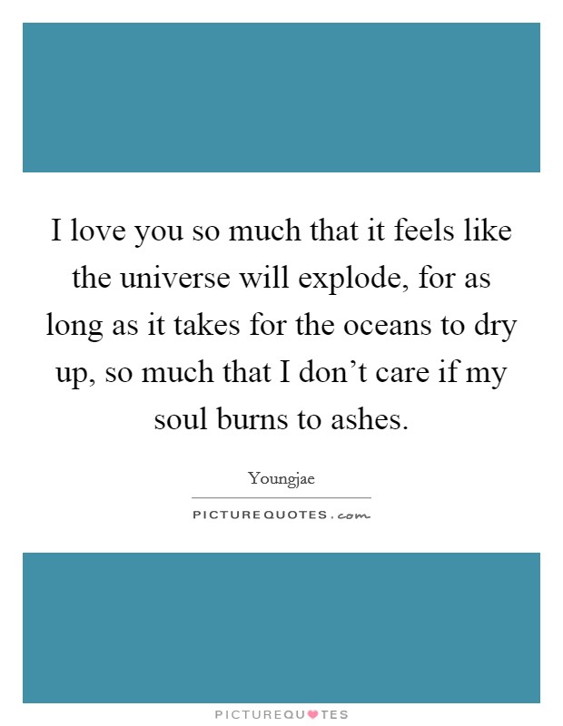 I love you so much that it feels like the universe will explode, for as long as it takes for the oceans to dry up, so much that I don't care if my soul burns to ashes. Picture Quote #1