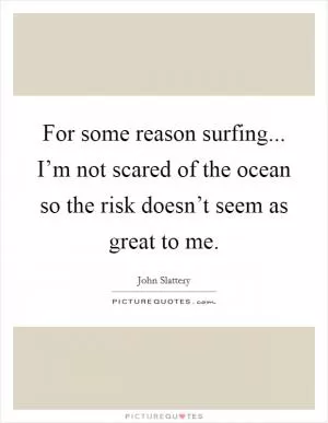 For some reason surfing... I’m not scared of the ocean so the risk doesn’t seem as great to me Picture Quote #1