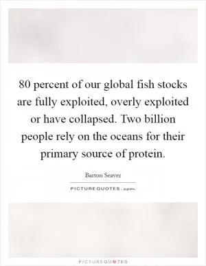 80 percent of our global fish stocks are fully exploited, overly exploited or have collapsed. Two billion people rely on the oceans for their primary source of protein Picture Quote #1