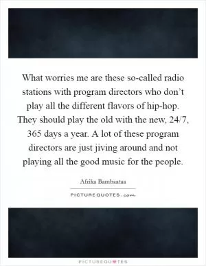 What worries me are these so-called radio stations with program directors who don’t play all the different flavors of hip-hop. They should play the old with the new, 24/7, 365 days a year. A lot of these program directors are just jiving around and not playing all the good music for the people Picture Quote #1