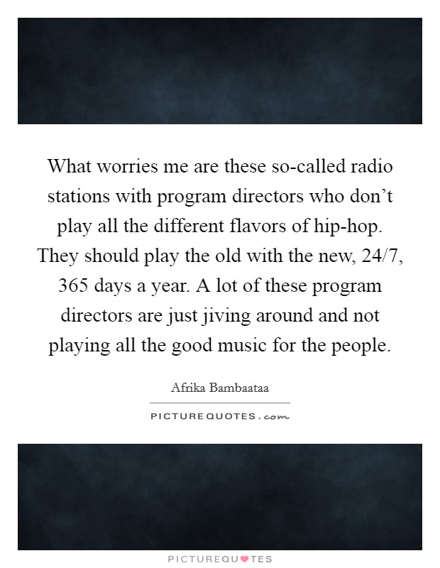 What worries me are these so-called radio stations with program directors who don't play all the different flavors of hip-hop. They should play the old with the new, 24/7, 365 days a year. A lot of these program directors are just jiving around and not playing all the good music for the people. Picture Quote #1