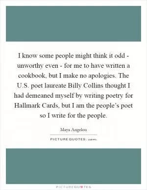 I know some people might think it odd - unworthy even - for me to have written a cookbook, but I make no apologies. The U.S. poet laureate Billy Collins thought I had demeaned myself by writing poetry for Hallmark Cards, but I am the people’s poet so I write for the people Picture Quote #1