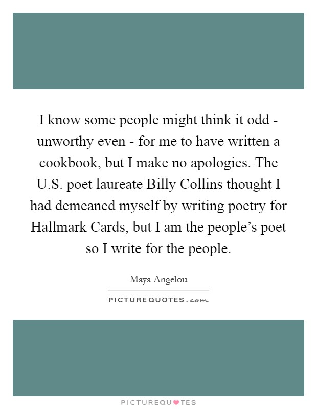 I know some people might think it odd - unworthy even - for me to have written a cookbook, but I make no apologies. The U.S. poet laureate Billy Collins thought I had demeaned myself by writing poetry for Hallmark Cards, but I am the people's poet so I write for the people. Picture Quote #1