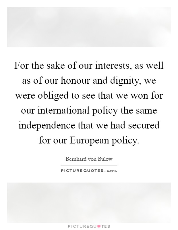 For the sake of our interests, as well as of our honour and dignity, we were obliged to see that we won for our international policy the same independence that we had secured for our European policy. Picture Quote #1