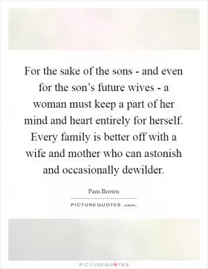 For the sake of the sons - and even for the son’s future wives - a woman must keep a part of her mind and heart entirely for herself. Every family is better off with a wife and mother who can astonish and occasionally dewilder Picture Quote #1