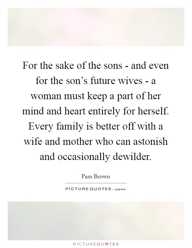 For the sake of the sons - and even for the son's future wives - a woman must keep a part of her mind and heart entirely for herself. Every family is better off with a wife and mother who can astonish and occasionally dewilder. Picture Quote #1