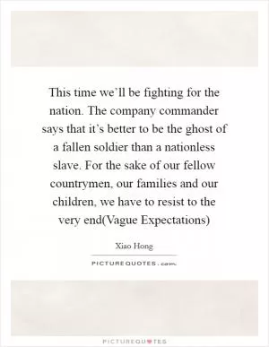 This time we’ll be fighting for the nation. The company commander says that it’s better to be the ghost of a fallen soldier than a nationless slave. For the sake of our fellow countrymen, our families and our children, we have to resist to the very end(Vague Expectations) Picture Quote #1