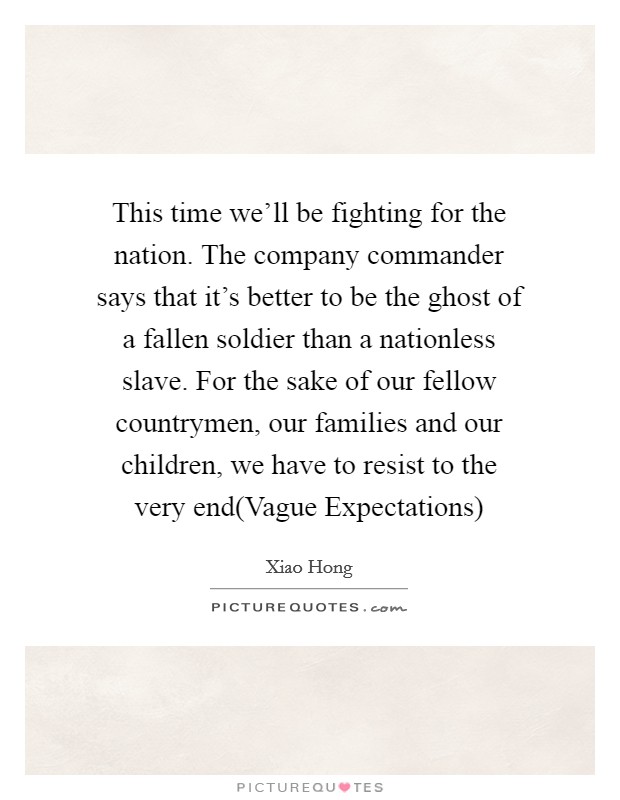 This time we'll be fighting for the nation. The company commander says that it's better to be the ghost of a fallen soldier than a nationless slave. For the sake of our fellow countrymen, our families and our children, we have to resist to the very end(Vague Expectations) Picture Quote #1