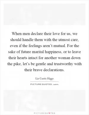When men declare their love for us, we should handle them with the utmost care, even if the feelings aren’t mutual. For the sake of future marital happiness, or to leave their hearts intact for another woman down the pike, let’s be gentle and trustworthy with their brave declarations Picture Quote #1