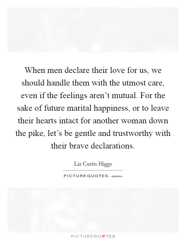 When men declare their love for us, we should handle them with the utmost care, even if the feelings aren't mutual. For the sake of future marital happiness, or to leave their hearts intact for another woman down the pike, let's be gentle and trustworthy with their brave declarations. Picture Quote #1