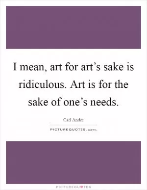 I mean, art for art’s sake is ridiculous. Art is for the sake of one’s needs Picture Quote #1