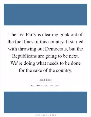 The Tea Party is clearing gunk out of the fuel lines of this country. It started with throwing out Democrats, but the Republicans are going to be next. We’re doing what needs to be done for the sake of the country Picture Quote #1