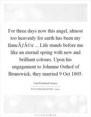 For three days now this angel, almost too heavenly for earth has been my fiancÃƒÂ©e ... Life stands before me like an eternal spring with new and brilliant colours. Upon his engagement to Johanne Osthof of Brunswick; they married 9 Oct 1805 Picture Quote #1