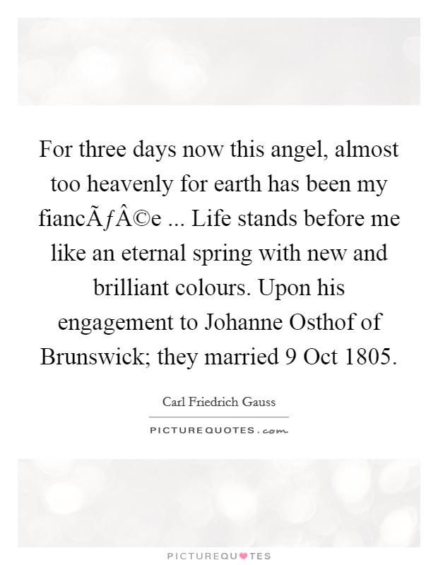 For three days now this angel, almost too heavenly for earth has been my fiancÃƒÂ©e ... Life stands before me like an eternal spring with new and brilliant colours. Upon his engagement to Johanne Osthof of Brunswick; they married 9 Oct 1805. Picture Quote #1