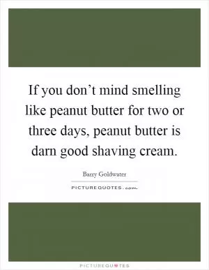 If you don’t mind smelling like peanut butter for two or three days, peanut butter is darn good shaving cream Picture Quote #1