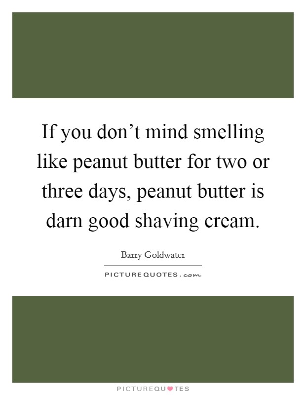 If you don't mind smelling like peanut butter for two or three days, peanut butter is darn good shaving cream. Picture Quote #1