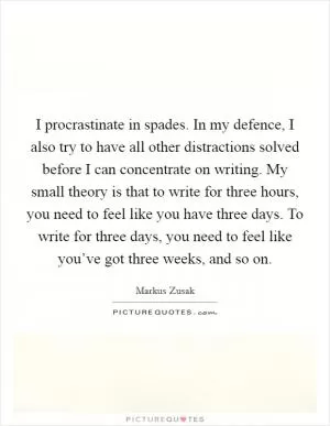 I procrastinate in spades. In my defence, I also try to have all other distractions solved before I can concentrate on writing. My small theory is that to write for three hours, you need to feel like you have three days. To write for three days, you need to feel like you’ve got three weeks, and so on Picture Quote #1