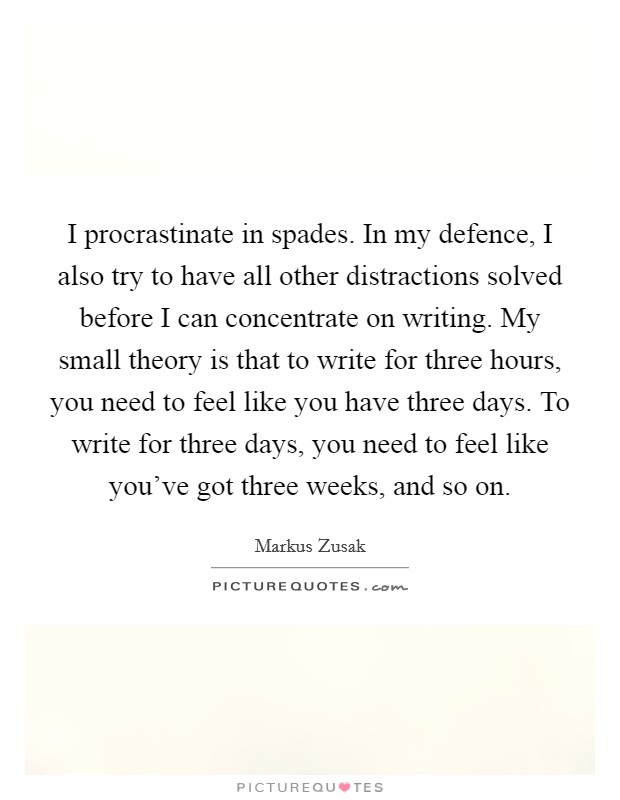 I procrastinate in spades. In my defence, I also try to have all other distractions solved before I can concentrate on writing. My small theory is that to write for three hours, you need to feel like you have three days. To write for three days, you need to feel like you've got three weeks, and so on. Picture Quote #1