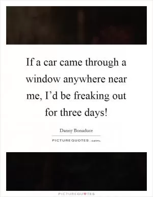 If a car came through a window anywhere near me, I’d be freaking out for three days! Picture Quote #1