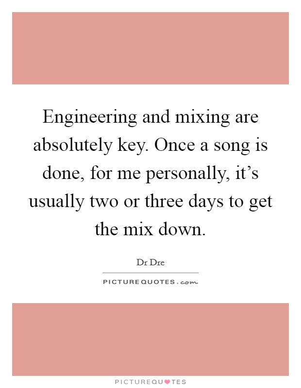 Engineering and mixing are absolutely key. Once a song is done, for me personally, it's usually two or three days to get the mix down. Picture Quote #1