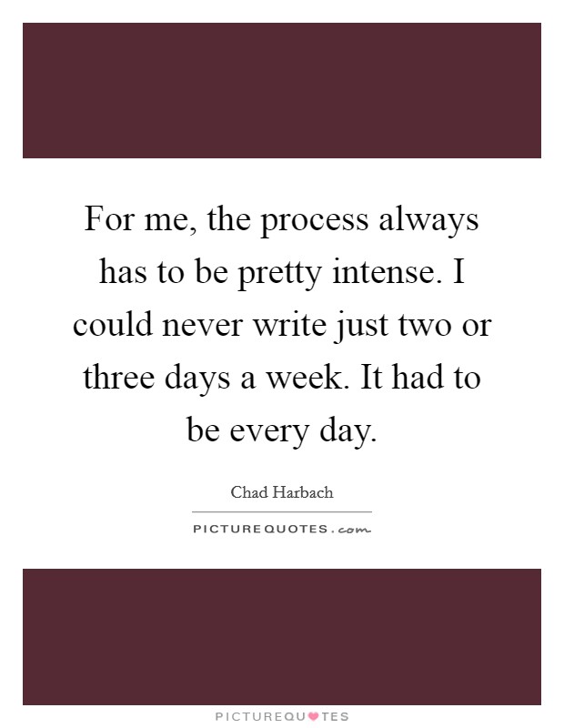 For me, the process always has to be pretty intense. I could never write just two or three days a week. It had to be every day. Picture Quote #1