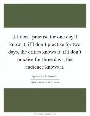If I don’t practise for one day, I know it; if I don’t practise for two days, the critics knows it; if I don’t practise for three days, the audience knows it Picture Quote #1