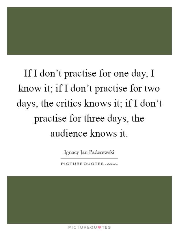 If I don't practise for one day, I know it; if I don't practise for two days, the critics knows it; if I don't practise for three days, the audience knows it. Picture Quote #1