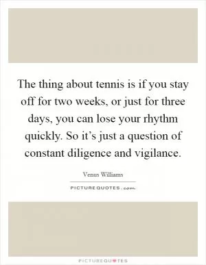 The thing about tennis is if you stay off for two weeks, or just for three days, you can lose your rhythm quickly. So it’s just a question of constant diligence and vigilance Picture Quote #1