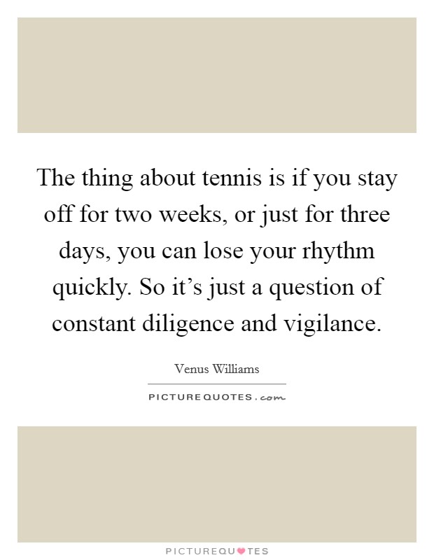 The thing about tennis is if you stay off for two weeks, or just for three days, you can lose your rhythm quickly. So it's just a question of constant diligence and vigilance. Picture Quote #1