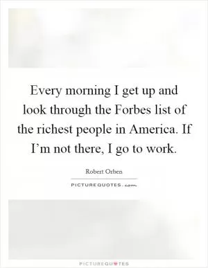 Every morning I get up and look through the Forbes list of the richest people in America. If I’m not there, I go to work Picture Quote #1