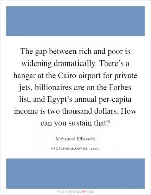The gap between rich and poor is widening dramatically. There’s a hangar at the Cairo airport for private jets, billionaires are on the Forbes list, and Egypt’s annual per-capita income is two thousand dollars. How can you sustain that? Picture Quote #1