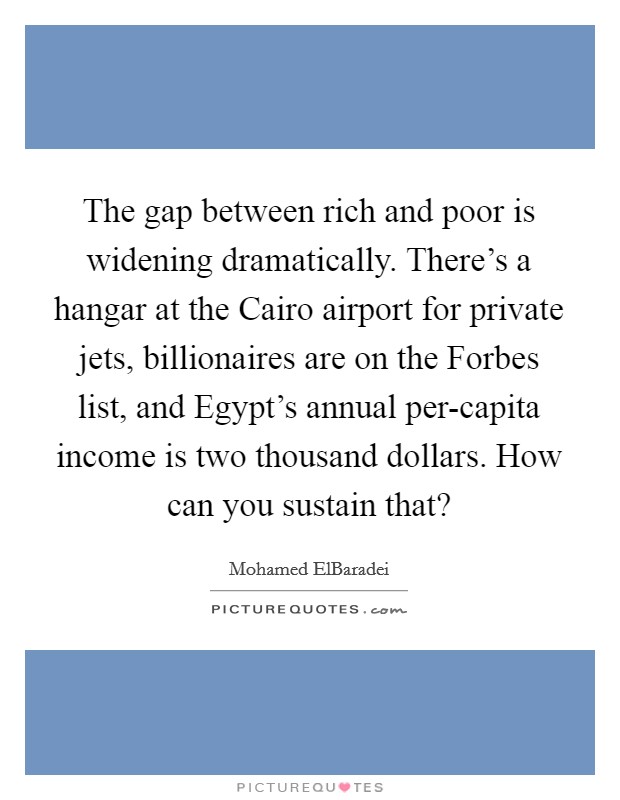 The gap between rich and poor is widening dramatically. There's a hangar at the Cairo airport for private jets, billionaires are on the Forbes list, and Egypt's annual per-capita income is two thousand dollars. How can you sustain that? Picture Quote #1