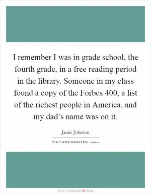 I remember I was in grade school, the fourth grade, in a free reading period in the library. Someone in my class found a copy of the Forbes 400, a list of the richest people in America, and my dad’s name was on it Picture Quote #1