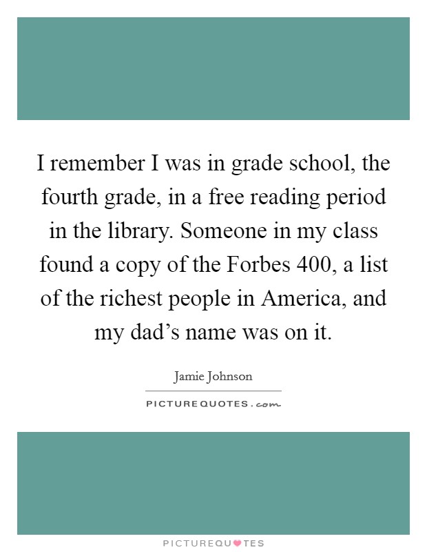 I remember I was in grade school, the fourth grade, in a free reading period in the library. Someone in my class found a copy of the Forbes 400, a list of the richest people in America, and my dad's name was on it. Picture Quote #1