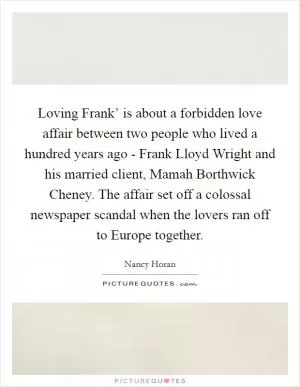 Loving Frank’ is about a forbidden love affair between two people who lived a hundred years ago - Frank Lloyd Wright and his married client, Mamah Borthwick Cheney. The affair set off a colossal newspaper scandal when the lovers ran off to Europe together Picture Quote #1